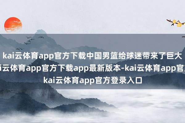 kai云体育app官方下载中国男篮给球迷带来了巨大的惊喜-kai云体育app官方下载app最新版本-kai云体育app官方登录入口
