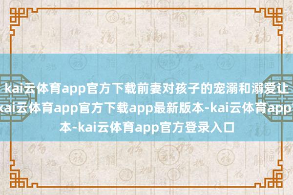 kai云体育app官方下载前妻对孩子的宠溺和溺爱让他后悔不已-kai云体育app官方下载app最新版本-kai云体育app官方登录入口