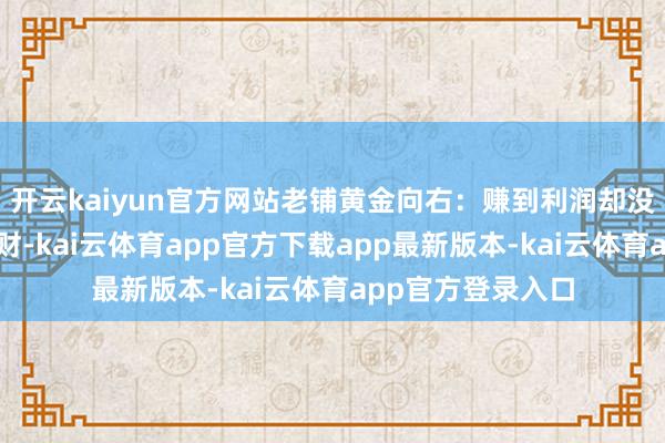 开云kaiyun官方网站老铺黄金向右：赚到利润却没赚到钱｜大头劈财-kai云体育app官方下载app最新版本-kai云体育app官方登录入口