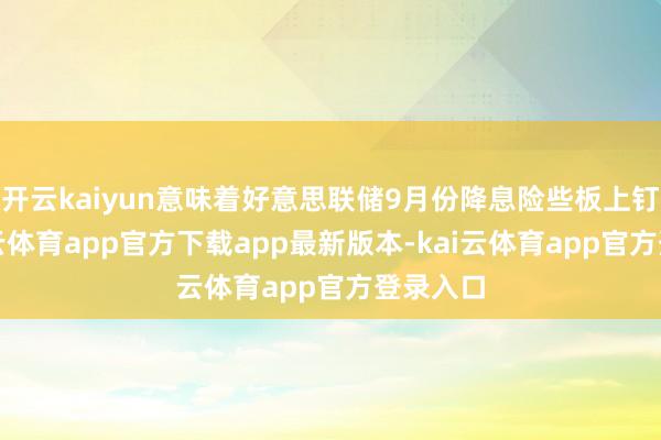 开云kaiyun意味着好意思联储9月份降息险些板上钉钉-kai云体育app官方下载app最新版本-kai云体育app官方登录入口