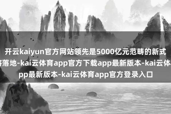 开云kaiyun官方网站领先是5000亿元范畴的新式政策性金融器具行将落地-kai云体育app官方下载app最新版本-kai云体育app官方登录入口