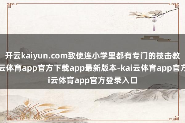 开云kaiyun.com致使连小学里都有专门的技击教导课-kai云体育app官方下载app最新版本-kai云体育app官方登录入口