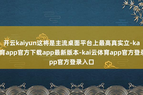 开云kaiyun这将是主流桌面平台上最高真实立-kai云体育app官方下载app最新版本-kai云体育app官方登录入口