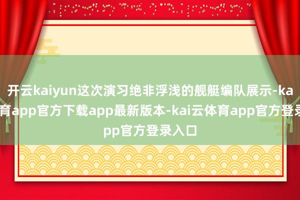 开云kaiyun这次演习绝非浮浅的舰艇编队展示-kai云体育app官方下载app最新版本-kai云体育app官方登录入口