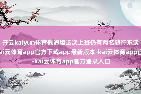 开云kaiyun体育佩通坦这次上班仍有两名随行东谈主员追随-kai云体育app官方下载app最新版本-kai云体育app官方登录入口