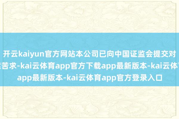 开云kaiyun官方网站本公司已向中国证监会提交对于H股全通顺的备案苦求-kai云体育app官方下载app最新版本-kai云体育app官方登录入口