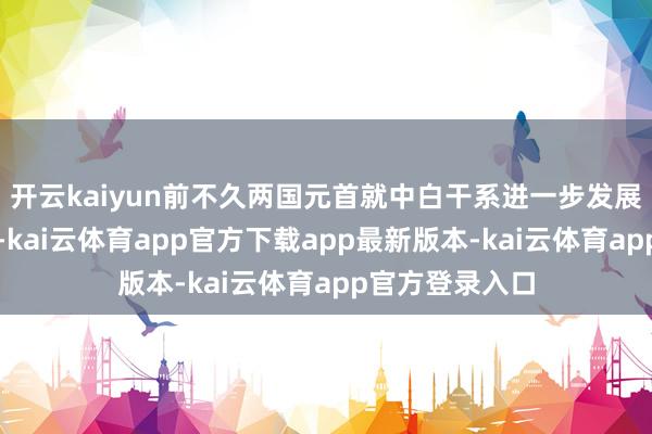 开云kaiyun前不久两国元首就中白干系进一步发展作出政策计较-kai云体育app官方下载app最新版本-kai云体育app官方登录入口