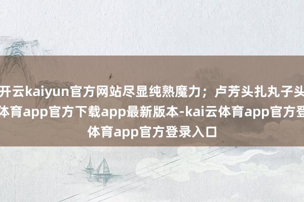 开云kaiyun官方网站尽显纯熟魔力；卢芳头扎丸子头-kai云体育app官方下载app最新版本-kai云体育app官方登录入口