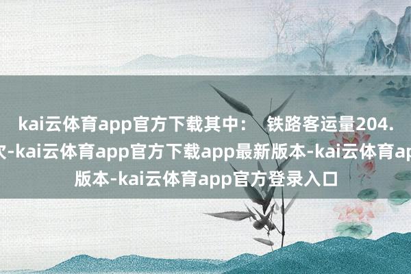 kai云体育app官方下载其中：  铁路客运量204.97万东说念主次-kai云体育app官方下载app最新版本-kai云体育app官方登录入口