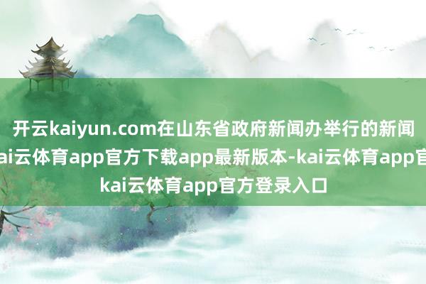 开云kaiyun.com在山东省政府新闻办举行的新闻发布会上-kai云体育app官方下载app最新版本-kai云体育app官方登录入口