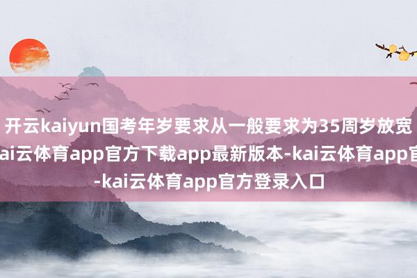开云kaiyun国考年岁要求从一般要求为35周岁放宽至38周岁-kai云体育app官方下载app最新版本-kai云体育app官方登录入口