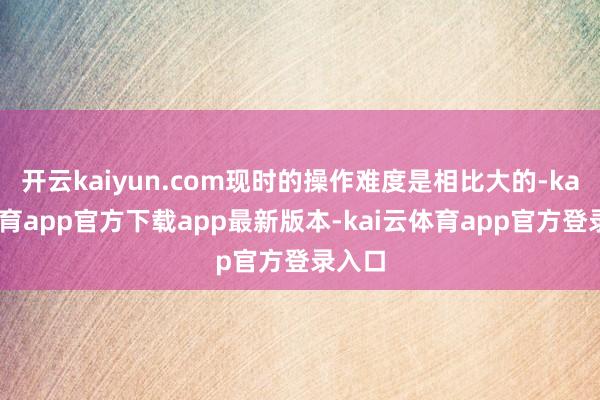 开云kaiyun.com现时的操作难度是相比大的-kai云体育app官方下载app最新版本-kai云体育app官方登录入口