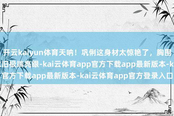 开云kaiyun体育天呐！巩俐这身材太惊艳了，胸围险些到肚脐，景色却依旧极端亮眼-kai云体育app官方下载app最新版本-kai云体育app官方登录入口