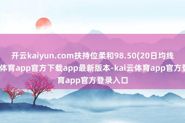 开云kaiyun.com扶持位柔和98.50(20日均线)-kai云体育app官方下载app最新版本-kai云体育app官方登录入口