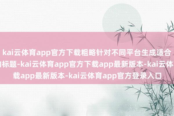 kai云体育app官方下载粗略针对不同平台生成适合SEO或自媒体作风的标题-kai云体育app官方下载app最新版本-kai云体育app官方登录入口
