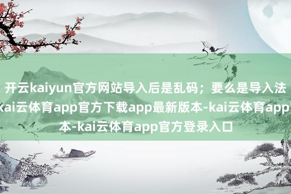 开云kaiyun官方网站导入后是乱码；要么是导入法度特地复杂-kai云体育app官方下载app最新版本-kai云体育app官方登录入口