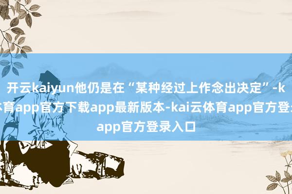 开云kaiyun他仍是在“某种经过上作念出决定”-kai云体育app官方下载app最新版本-kai云体育app官方登录入口