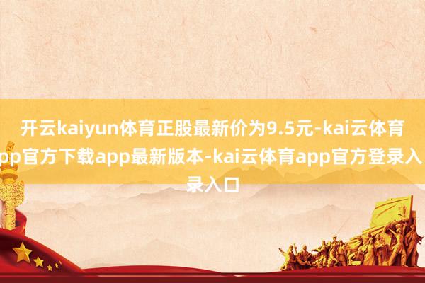 开云kaiyun体育正股最新价为9.5元-kai云体育app官方下载app最新版本-kai云体育app官方登录入口