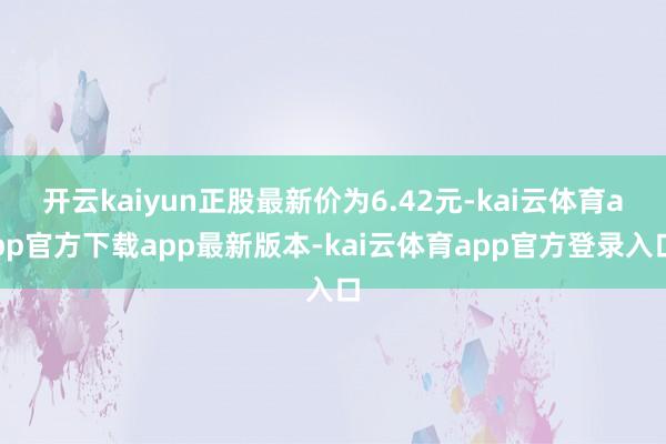 开云kaiyun正股最新价为6.42元-kai云体育app官方下载app最新版本-kai云体育app官方登录入口