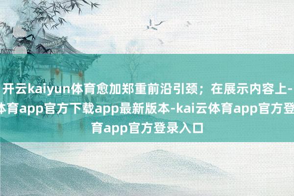 开云kaiyun体育愈加郑重前沿引颈;在展示内容上-kai云体育app官方下载app最新版本-kai云体育app官方登录入口