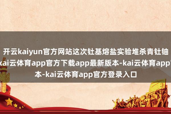 开云kaiyun官方网站这次钍基熔盐实验堆杀青钍铀核燃料挽回-kai云体育app官方下载app最新版本-kai云体育app官方登录入口