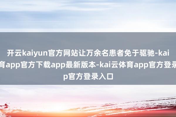 开云kaiyun官方网站让万余名患者免于驱驰-kai云体育app官方下载app最新版本-kai云体育app官方登录入口
