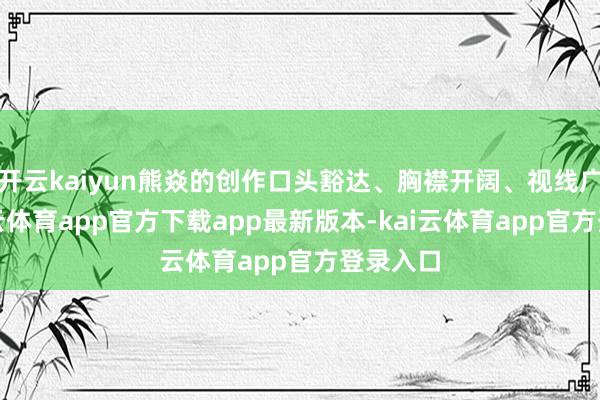 开云kaiyun熊焱的创作口头豁达、胸襟开阔、视线广阔-kai云体育app官方下载app最新版本-kai云体育app官方登录入口