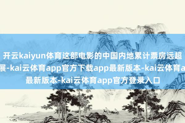 开云kaiyun体育这部电影的中国内地累计票房远超北好意思市集施展-kai云体育app官方下载app最新版本-kai云体育app官方登录入口
