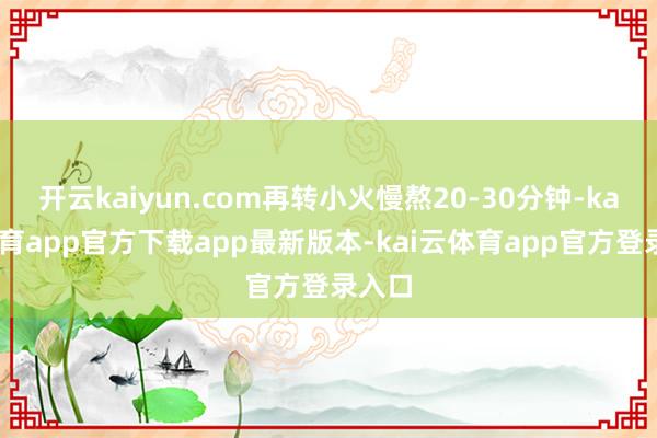 开云kaiyun.com再转小火慢熬20-30分钟-kai云体育app官方下载app最新版本-kai云体育app官方登录入口