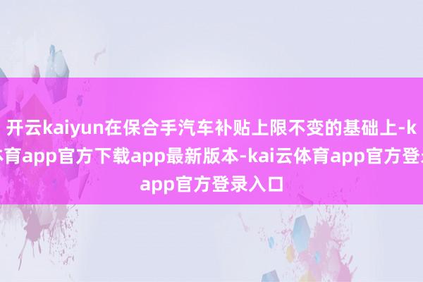 开云kaiyun在保合手汽车补贴上限不变的基础上-kai云体育app官方下载app最新版本-kai云体育app官方登录入口