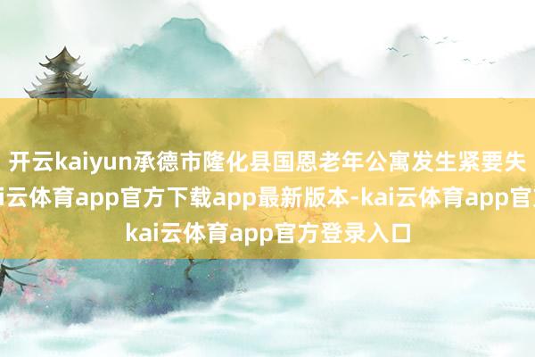 开云kaiyun承德市隆化县国恩老年公寓发生紧要失火事故-kai云体育app官方下载app最新版本-kai云体育app官方登录入口
