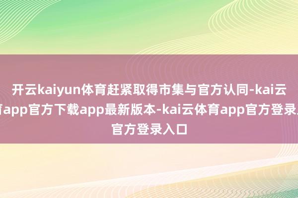 开云kaiyun体育赶紧取得市集与官方认同-kai云体育app官方下载app最新版本-kai云体育app官方登录入口