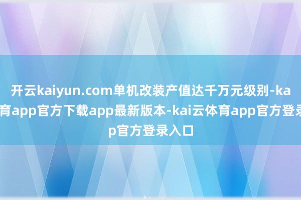 开云kaiyun.com单机改装产值达千万元级别-kai云体育app官方下载app最新版本-kai云体育app官方登录入口